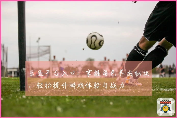 乐鱼平台入口：掌握角色养成秘诀，轻松提升游戏体验与战力