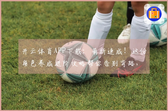 开云体育APP下载：萌新速成！这份角色养成进阶攻略帮你告别弯路，效率拉满！