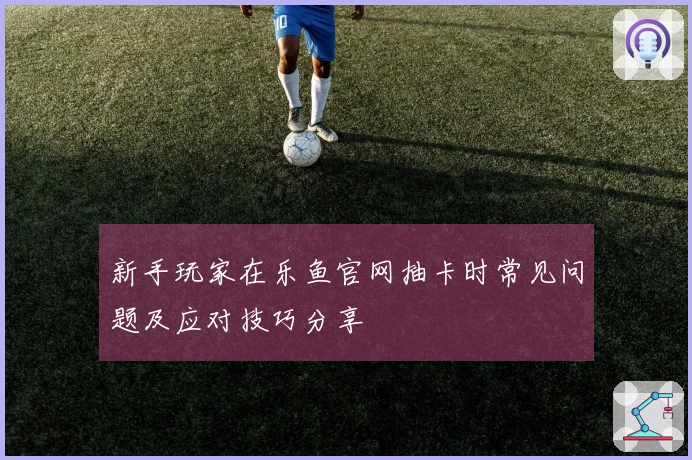 新手玩家在乐鱼官网抽卡时常见问题及应对技巧分享