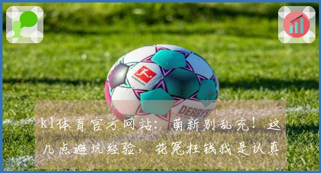 k1体育官方网站：萌新别乱充！这几点避坑经验，花冤枉钱我是认真的