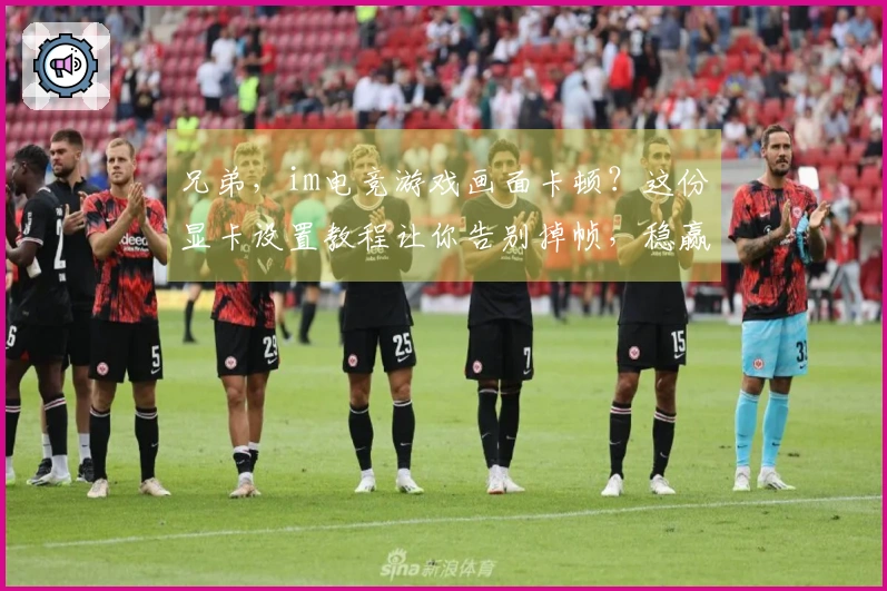 兄弟，im电竞游戏画面卡顿？这份显卡设置教程让你告别掉帧，稳赢对局！