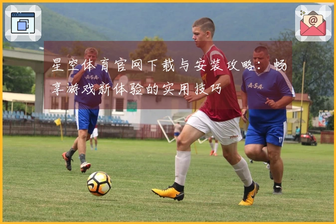 星空体育官网下载与安装攻略：畅享游戏新体验的实用技巧