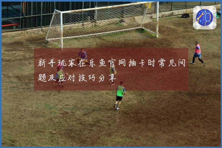 新手玩家在乐鱼官网抽卡时常见问题及应对技巧分享
